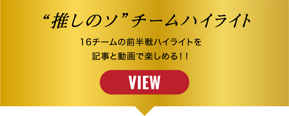 “推しのソ”チームハイライト 16チームの前半戦ハイライトを記事と動画で楽しめる!! VIEW