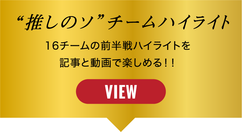“推しのソ”チームハイライト 16チームの前半戦ハイライトを記事と動画で楽しめる!! VIEW
