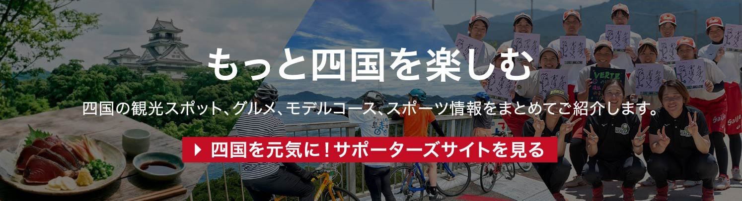 もっと四国を楽しむ 四国の観光スポット、グルメ、モデルコース、スポーツ情報をまとめてご紹介します。 四国を元気に!サポーターズサイトを見る